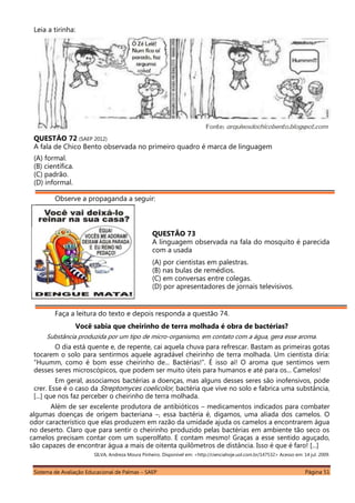 Sistema de Avaliação Educacional de Palmas – SAEP Página 51
Leia a tirinha:
QUESTÃO 72 (SAEP 2012)
A fala de Chico Bento observada no primeiro quadro é marca de linguagem
(A) formal.
(B) científica.
(C) padrão.
(D) informal.
Observe a propaganda a seguir:
QUESTÃO 73
A linguagem observada na fala do mosquito é parecida
com a usada
(A) por cientistas em palestras.
(B) nas bulas de remédios.
(C) em conversas entre colegas.
(D) por apresentadores de jornais televisivos.
Faça a leitura do texto e depois responda a questão 74.
Você sabia que cheirinho de terra molhada é obra de bactérias?
Substância produzida por um tipo de micro-organismo, em contato com a água, gera esse aroma.
O dia está quente e, de repente, cai aquela chuva para refrescar. Bastam as primeiras gotas
tocarem o solo para sentirmos aquele agradável cheirinho de terra molhada. Um cientista diria:
“Huumm, como é bom esse cheirinho de... Bactérias!”. É isso aí! O aroma que sentimos vem
desses seres microscópicos, que podem ser muito úteis para humanos e até para os... Camelos!
Em geral, associamos bactérias a doenças, mas alguns desses seres são inofensivos, pode
crer. Esse é o caso da Streptomyces coelicolor, bactéria que vive no solo e fabrica uma substância,
[...] que nos faz perceber o cheirinho de terra molhada.
Além de ser excelente produtora de antibióticos – medicamentos indicados para combater
algumas doenças de origem bacteriana –, essa bactéria é, digamos, uma aliada dos camelos. O
odor característico que elas produzem em razão da umidade ajuda os camelos a encontrarem água
no deserto. Claro que para sentir o cheirinho produzido pelas bactérias em ambiente tão seco os
camelos precisam contar com um superolfato. E contam mesmo! Graças a esse sentido aguçado,
são capazes de encontrar água a mais de oitenta quilômetros de distância. Isso é que é faro! [...]
SILVA, Andreza Moura Pinheiro. Disponível em: <http://cienciahoje.uol.com.br/147532> Acesso em: 14 jul. 2009.
 