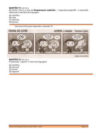 Sistema de Avaliação Educacional de Palmas – SAEP Página 52
QUESTÃO 74 (SAEP 2012)
No trecho “Esse é o caso da Streptomyces coelicolor,...” (segundo parágrafo) – a expressão
destacada é exemplo de linguagem
(A) científica
(B) culta.
(C) informal.
(D) técnica.
Leia esta tirinha para responder a questão 75.
QUESTÃO 75 (SAEP 2012)
A expressão “a gente” é marca da linguagem
(A) científica
(B) informal
(C) formal
(D) regional
 