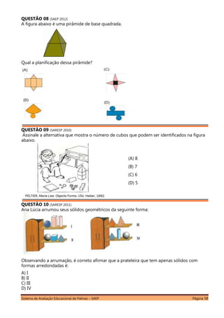 Sistema de Avaliação Educacional de Palmas – SAEP Página 58
QUESTÃO 08 (SAEP 2012)
A figura abaixo é uma pirâmide de base quadrada.
Qual a planificação dessa pirâmide?
QUESTÃO 09 (SARESP 2010)
Assinale a alternativa que mostra o número de cubos que podem ser identificados na figura
abaixo.
QUESTÃO 10 (SARESP 2011)
Ana Lúcia arrumou seus sólidos geométricos da seguinte forma:
Observando a arrumação, é correto afirmar que a prateleira que tem apenas sólidos com
formas arredondadas é:
A) I
B) II
C) III
D) IV
(A) 8
(B) 7
(C) 6
(D) 5
 