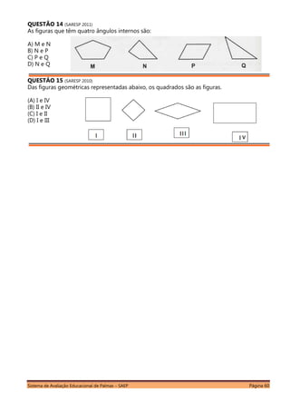 Sistema de Avaliação Educacional de Palmas – SAEP Página 60
QUESTÃO 14 (SARESP 2011)
As figuras que têm quatro ângulos internos são:
A) M e N
B) N e P
C) P e Q
D) N e Q
QUESTÃO 15 (SARESP 2010)
Das figuras geométricas representadas abaixo, os quadrados são as figuras.
(A) I e IV
(B) II e IV
(C) I e II
(D) I e III
 