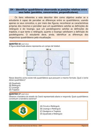 Sistema de Avaliação Educacional de Palmas – SAEP Página 61
D4 – Identificar quadriláteros observando as posições relativas entre
seus lados (paralelos, concorrentes, perpendiculares).
Os itens referentes a este descritor têm como objetivo avaliar se o
estudante é capaz de perceber as diferenças entre os quadriláteros, usando
apenas os seus conceitos, e, por meio das figuras, reconhecer as características
próprias dos mesmos e perceber que um quadrilátero satisfaz as definições do
retângulo e do losango, que um paralelogramo satisfaz as definições do
trapézio, e que tanto o retângulo, quanto o losango satisfazem a definição do
paralelogramo. O estudante deve, ainda, identificar as diferenças dos
respectivos quadriláteros pela visualização.
QUESTÃO 16 (SAEP 2012)
A figura desenhada abaixo representa um campo de futebol.
Nesse desenho acima existe três quadriláteros que possuem o mesmo formato. Qual o nome
desse quadrilátero?
(A) Quadrado
(B) Retângulo
(C) Losango
(D) Trapézio
QUESTÃO 17 (SAEP 2012)
Observe a bandeira do estado do Ceará representada abaixo e responda. Quais quadriláteros
constituem a bandeira cearense?
(A) Círculo e Retângulo
(B) Losango e Retângulo
(C) Hexágono e Trapézio
(D) Quadrado e Retângulo
 