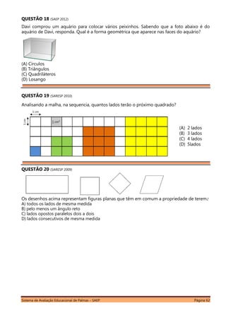 Sistema de Avaliação Educacional de Palmas – SAEP Página 62
QUESTÃO 18 (SAEP 2012)
Davi comprou um aquário para colocar vários peixinhos. Sabendo que a foto abaixo é do
aquário de Davi, responda. Qual é a forma geométrica que aparece nas faces do aquário?
(A) Círculos
(B) Triângulos
(C) Quadriláteros
(D) Losango
QUESTÃO 19 (SARESP 2010)
Analisando a malha, na sequencia, quantos lados terão o próximo quadrado?
QUESTÃO 20 (SARESP 2009)
Os desenhos acima representam figuras planas que têm em comum a propriedade de terem:
A) todos os lados de mesma medida
B) pelo menos um ângulo reto
C) lados opostos paralelos dois a dois
D) lados consecutivos de mesma medida
(A) 2 lados
(B) 3 lados
(C) 4 lados
(D) 5lados
 