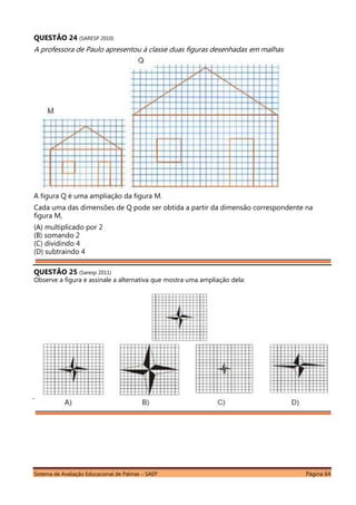 Sistema de Avaliação Educacional de Palmas – SAEP Página 64
QUESTÃO 24 (SARESP 2010)
A professora de Paulo apresentou à classe duas figuras desenhadas em malhas
quadriculadas:
A figura Q é uma ampliação da figura M.
Cada uma das dimensões de Q pode ser obtida a partir da dimensão correspondente na
figura M,
(A) multiplicado por 2
(B) somando 2
(C) dividindo 4
(D) subtraindo 4
QUESTÃO 25 (Saresp 2011)
Observe a figura e assinale a alternativa que mostra uma ampliação dela:
 