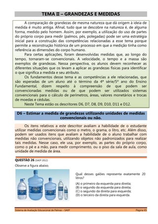 Sistema de Avaliação Educacional de Palmas – SAEP Página 65
TEMA II – GRANDEZAS E MEDIDAS
A comparação de grandezas de mesma natureza que dá origem à ideia de
medida é muito antiga. Afinal, tudo que se descobre na natureza é, de alguma
forma, medido pelo homem. Assim, por exemplo, a utilização do uso de partes
do próprio corpo para medir (palmos, pés, polegadas) pode ser uma estratégia
inicial para a construção das competências relacionadas a esse tema porque
permite a reconstrução histórica de um processo em que a medição tinha como
referência as dimensões do corpo humano.
Para certas aplicações, foram desenvolvidas medidas que, ao longo do
tempo, tornaram-se convencionais. A velocidade, o tempo e a massa são
exemplos de grandezas. Nessa perspectiva, os alunos devem reconhecer as
diferentes situações que os levam a aplicar as grandezas físicas para identificar
o que significa a medida e seu atributo.
Os fundamentos desse tema e as competências a ele relacionadas, que
são esperadas de um aluno até o término da 4ª série/5º ano do Ensino
Fundamental, dizem respeito à compreensão de que podem ser
convencionadas medidas ou de que podem ser utilizados sistemas
convencionais para o cálculo de perímetros, áreas, valores monetários e trocas
de moedas e cédulas.
Neste Tema estão os descritores D6, D7, D8, D9, D10, D11 e D12.
D6 – Estimar a medida de grandezas utilizando unidades de medidas
convencionais ou não.
Os itens relativos a este descritor avaliam a habilidade de o estudante
utilizar medidas convencionais como o metro, o grama, o litro, etc. Além disso,
podem ser usados itens que avaliam a habilidade de o aluno trabalhar com
medidas não convencionais, utilizando objetos não padronizados para realizar
tais medidas. Nesse caso, ele usa, por exemplo, as partes do próprio corpo,
como o pé e a mão, para medir comprimento, ou o piso da sala de aula, como
unidade de medida de área.
QUESTÃO 26 (SAEP 2012)
Observe a figura abaixo.
Qual desses galões representa exatamente 20
litros?
(A) o primeiro da esquerda para direita;
(B) o segundo da esquerda para direita;
(C) o segundo da direita para esquerda;
(D) o terceiro da direita para esquerda.
 