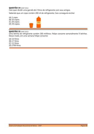 Sistema de Avaliação Educacional de Palmas – SAEP Página 68
QUESTÃO 34 (SAEP 2012)
Caio quer dividir uma garrafa de 2 litros de refrigerante com seus amigos.
Sabendo que um copo contém 200 ml de refrigerante, Caio conseguirá encher:
(A) 1 copo.
(B) 10 copos.
(C) 20 copos.
(D) 30 copos.
QUESTÃO 35 (SAEP 2012)
Uma latinha de refrigerante contém 300 mililitros. Felipe consome semanalmente 9 latinhas.
Desse modo, em uma semana Felipe consome:
(A) 5,4 litros
(B) 2,7 litros
(C) 3,3 litros
(D) 2700 litros
 