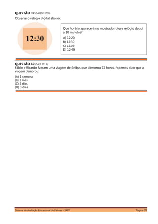 Sistema de Avaliação Educacional de Palmas – SAEP Página 70
QUESTÃO 39 (SARESP 2009)
Observe o relógio digital abaixo:
QUESTÃO 40 (SAEP 2013)
Fábio e Ricardo fizeram uma viagem de ônibus que demorou 72 horas. Podemos dizer que a
viagem demorou:
(A) 1 semana
(B) 1 mês
(C) 2 dias
(D) 3 dias
Que horário aparecerá no mostrador desse relógio daqui
a 10 minutos?
A) 12:20
B) 12:30
C) 12:35
D) 12:40
 