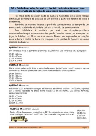 Sistema de Avaliação Educacional de Palmas – SAEP Página 71
D9 – Estabelecer relações entre o horário de início e término e/ou o
intervalo da duração de um evento ou acontecimento.
Por meio deste descritor, pode-se avaliar a habilidade de o aluno realizar
estimativas do tempo de duração de um evento, a partir do horário de início e
de término.
Também, de maneira inversa, a partir do conhecimento do tempo de um
evento e do horário de início dele, calcular o horário de encerramento.
Essa habilidade é avaliada por meio de situações-problema
contextualizadas que envolvem um tempo de duração, como, por exemplo, um
jogo de futebol, um filme ou uma novela. Devem ser exploradas as relações
entre a hora e partes da hora em relógios e em tabelas de horários de aulas,
recreios, ônibus etc.
QUESTÃO 41(SAEP 2012)
Um filme teve inicio às 19h45min e terminou às 21h05min. Esse filme teve uma duração de
(A) 1h e 20min.
(B) 1h e 25min.
(C) 2h e 20min.
(D) 2h e 25min.
QUESTÃO 42 (SAEP 2012)
Maria estuda pela manhã. Para ir à escola ela acorda às 6h 25min. Leva 25 minutos para se
arrumar e 10 minutos para tomar café. A que horas ela estará pronta para sair?
(A) 6h e 50min.
(B) 7h e 00min.
(C) 7h e 10min.
(D) 7h e 50min.
QUESTÃO 43 (SAEP 2012)
No ano de 2007 a media de duração das corridas de fórmula 1 foi de 1h e 33min, supondo
que a corrida realizada no Brasil, tenha iniciado as 8h da manhã. Essa corrida terminou
aproximadamente às
(A) 7h e 33min.
(B) 8h e 33min.
(C) 9h e 33min.
(D) 10h e 33min.
(A) 4:35h
(B) 16:25h
(C) 5:35h
(D) 16:35 h
QUESTÃO 44 (SARESP 2009- adaptada)
Pedro e Ricardo pegaram um ônibus às 14:15hs para retornar a sua cidade
natal. A viagem demorou 2 h e 20 min. Que horas eles chegaram a cidade?
 