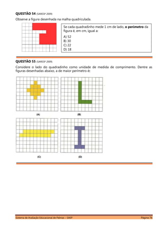 Sistema de Avaliação Educacional de Palmas – SAEP Página 76
QUESTÃO 54 (SARESP 2009)
Observe a figura desenhada na malha quadriculada.
QUESTÃO 55 (SARESP 2009)
Considere o lado do quadradinho como unidade de medida de comprimento. Dentre as
figuras desenhadas abaixo, a de maior perímetro é:
Se cada quadradinho mede 1 cm de lado, o perímetro da
figura é, em cm, igual a:
A) 52
B) 30
C) 22
D) 18
 