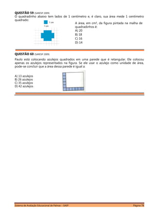 Sistema de Avaliação Educacional de Palmas – SAEP Página 78
QUESTÃO 59 (SARESP 2009)
O quadradinho abaixo tem lados de 1 centímetro e, é claro, sua área mede 1 centímetro
quadrado:
QUESTÃO 60 (SARESP 2009)
Paulo está colocando azulejos quadrados em uma parede que é retangular. Ele colocou
apenas os azulejos representados na figura. Se ele usar o azulejo como unidade de área,
pode-se concluir que a área dessa parede é igual a:
A) 13 azulejos
B) 26 azulejos
C) 35 azulejos
D) 42 azulejos
A área, em cm², da figura pintada na malha de
quadradinhos é:
A) 20
B) 18
C) 16
D) 14
 