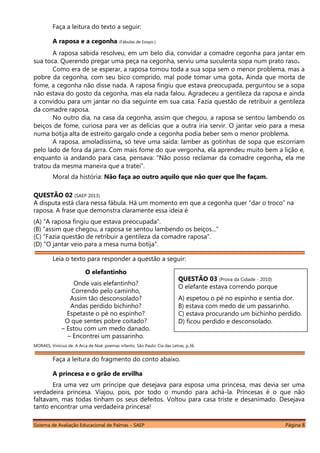 Sistema de Avaliação Educacional de Palmas – SAEP Página 8
Faça a leitura do texto a seguir:
A raposa e a cegonha (Fábulas de Esopo.)
A raposa sabida resolveu, em um belo dia, convidar a comadre cegonha para jantar em
sua toca. Querendo pregar uma peça na cegonha, serviu uma suculenta sopa num prato raso.
Como era de se esperar, a raposa tomou toda a sua sopa sem o menor problema, mas a
pobre da cegonha, com seu bico comprido, mal pode tomar uma gota. Ainda que morta de
fome, a cegonha não disse nada. A raposa fingiu que estava preocupada, perguntou se a sopa
não estava do gosto da cegonha, mas ela nada falou. Agradeceu a gentileza da raposa e ainda
a convidou para um jantar no dia seguinte em sua casa. Fazia questão de retribuir a gentileza
da comadre raposa.
No outro dia, na casa da cegonha, assim que chegou, a raposa se sentou lambendo os
beiços de fome, curiosa para ver as delícias que a outra iria servir. O jantar veio para a mesa
numa botija alta de estreito gargalo onde a cegonha podia beber sem o menor problema.
A raposa, amoladíssima, só teve uma saída: lamber as gotinhas de sopa que escorriam
pelo lado de fora da jarra. Com mais fome do que vergonha, ela aprendeu muito bem a lição e,
enquanto ia andando para casa, pensava: “Não posso reclamar da comadre cegonha, ela me
tratou da mesma maneira que a tratei”.
Moral da história: Não faça ao outro aquilo que não quer que lhe façam.
QUESTÃO 02 (SAEP 2013)
A disputa está clara nessa fábula. Há um momento em que a cegonha quer “dar o troco” na
raposa. A frase que demonstra claramente essa ideia é
(A) “A raposa fingiu que estava preocupada”.
(B) “assim que chegou, a raposa se sentou lambendo os beiços...”
(C) “Fazia questão de retribuir a gentileza da comadre raposa”.
(D) “O jantar veio para a mesa numa botija”.
Leia o texto para responder a questão a seguir:
O elefantinho
Onde vais elefantinho?
Correndo pelo caminho,
Assim tão desconsolado?
Andas perdido bichinho?
Espetaste o pé no espinho?
O que sentes pobre coitado?
– Estou com um medo danado.
– Encontrei um passarinho.
MORAES, Vinícius de. A Arca de Noé: poemas infantis. São Paulo: Cia das Letras, p.36.
Faça a leitura do fragmento do conto abaixo.
A princesa e o grão de ervilha
Era uma vez um príncipe que desejava para esposa uma princesa, mas devia ser uma
verdadeira princesa. Viajou, pois, por todo o mundo para achá-la. Princesas é o que não
faltavam, mas todas tinham os seus defeitos. Voltou para casa triste e desanimado. Desejava
tanto encontrar uma verdadeira princesa!
QUESTÃO 03 (Prova da Cidade - 2010)
O elefante estava correndo porque
A) espetou o pé no espinho e sentia dor.
B) estava com medo de um passarinho.
C) estava procurando um bichinho perdido.
D) ficou perdido e desconsolado.
 