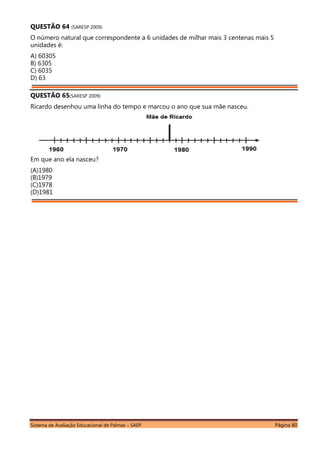 Sistema de Avaliação Educacional de Palmas – SAEP Página 80
QUESTÃO 64 (SARESP 2009)
O número natural que correspondente a 6 unidades de milhar mais 3 centenas mais 5
unidades é:
A) 60305
B) 6305
C) 6035
D) 63
QUESTÃO 65(SARESP 2009)
Ricardo desenhou uma linha do tempo e marcou o ano que sua mãe nasceu.
Em que ano ela nasceu?
(A)1980
(B)1979
(C)1978
(D)1981
 