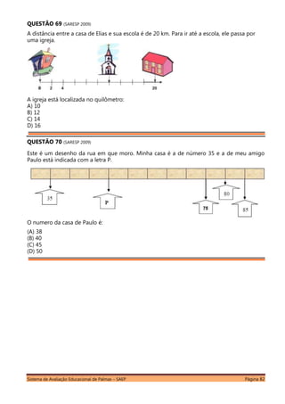 Sistema de Avaliação Educacional de Palmas – SAEP Página 82
QUESTÃO 69 (SARESP 2009)
A distância entre a casa de Elias e sua escola é de 20 km. Para ir até a escola, ele passa por
uma igreja.
A igreja está localizada no quilômetro:
A) 10
B) 12
C) 14
D) 16
QUESTÃO 70 (SARESP 2009)
Este é um desenho da rua em que moro. Minha casa é a de número 35 e a de meu amigo
Paulo está indicada com a letra P.
O numero da casa de Paulo é:
(A) 38
(B) 40
(C) 45
(D) 50
 