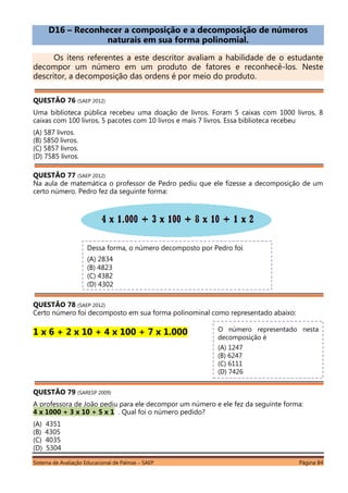 Sistema de Avaliação Educacional de Palmas – SAEP Página 84
D16 – Reconhecer a composição e a decomposição de números
naturais em sua forma polinomial.
Os itens referentes a este descritor avaliam a habilidade de o estudante
decompor um número em um produto de fatores e reconhecê-los. Neste
descritor, a decomposição das ordens é por meio do produto.
QUESTÃO 76 (SAEP 2012)
Uma biblioteca pública recebeu uma doação de livros. Foram 5 caixas com 1000 livros, 8
caixas com 100 livros, 5 pacotes com 10 livros e mais 7 livros. Essa biblioteca recebeu
(A) 587 livros.
(B) 5850 livros.
(C) 5857 livros.
(D) 7585 livros.
QUESTÃO 77 (SAEP 2012)
Na aula de matemática o professor de Pedro pediu que ele fizesse a decomposição de um
certo número. Pedro fez da seguinte forma:
QUESTÃO 78 (SAEP 2012)
Certo número foi decomposto em sua forma polinominal como representado abaixo:
1 x 6 + 2 x 10 + 4 x 100 + 7 x 1.000
QUESTÃO 79 (SARESP 2009)
A professora de João pediu para ele decompor um número e ele fez da seguinte forma:
4 x 1000 + 3 x 10 + 5 x 1 . Qual foi o número pedido?
(A) 4351
(B) 4305
(C) 4035
(D) 5304
Dessa forma, o número decomposto por Pedro foi
(A) 2834
(B) 4823
(C) 4382
(D) 4302
O número representado nesta
decomposição é
(A) 1247
(B) 6247
(C) 6111
(D) 7426
 