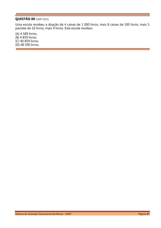 Sistema de Avaliação Educacional de Palmas – SAEP Página 85
QUESTÃO 80 (SAEP 2013)
Uma escola recebeu a doação de 4 caixas de 1 000 livros, mais 8 caixas de 100 livros, mais 5
pacotes de 10 livros, mais 9 livros. Esta escola recebeu
(A) 4 589 livros.
(B) 4 859 livros.
(C) 40 859 livros.
(D) 48 590 livros.
 