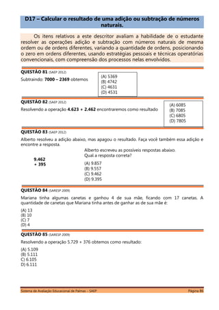 Sistema de Avaliação Educacional de Palmas – SAEP Página 86
D17 – Calcular o resultado de uma adição ou subtração de números
naturais.
Os itens relativos a este descritor avaliam a habilidade de o estudante
resolver as operações adição e subtração com números naturais de mesma
ordem ou de ordens diferentes, variando a quantidade de ordens, posicionando
o zero em ordens diferentes, usando estratégias pessoais e técnicas operatórias
convencionais, com compreensão dos processos nelas envolvidos.
QUESTÃO 81 (SAEP 2012)
Subtraindo: 7000 – 2369 obtemos
QUESTÃO 82 (SAEP 2012)
Resolvendo a operação 4.623 + 2.462 encontraremos como resultado
QUESTÃO 83 (SAEP 2012)
Alberto resolveu a adição abaixo, mas apagou o resultado. Faça você também essa adição e
encontre a resposta.
9.462
+ 395
---------
QUESTÃO 84 (SARESP 2009)
Mariana tinha algumas canetas e ganhou 4 de sua mãe, ficando com 17 canetas. A
quantidade de canetas que Mariana tinha antes de ganhar as de sua mãe é:
(A) 13
(B) 10
(C) 7
(D) 4
QUESTÃO 85 (SARESP 2009)
Resolvendo a operação 5.729 + 376 obtemos como resultado:
(A) 5.109
(B) 5.111
C) 6.105
D) 6.111
Alberto escreveu as possíveis respostas abaixo.
Qual a resposta correta?
(A) 9.857
(B) 9.557
(C) 9.462
(D) 9.395
(A) 6085
(B) 7085
(C) 6805
(D) 7805
(A) 5369
(B) 4742
(C) 4631
(D) 4531
 