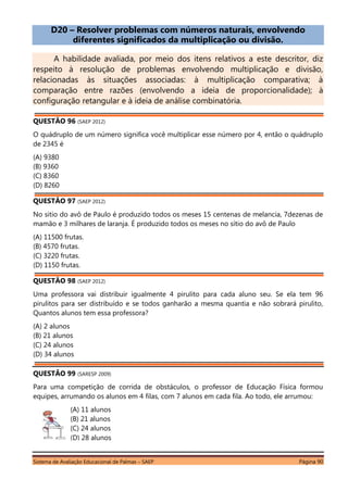 Sistema de Avaliação Educacional de Palmas – SAEP Página 90
D20 – Resolver problemas com números naturais, envolvendo
diferentes significados da multiplicação ou divisão.
A habilidade avaliada, por meio dos itens relativos a este descritor, diz
respeito à resolução de problemas envolvendo multiplicação e divisão,
relacionadas às situações associadas: à multiplicação comparativa; à
comparação entre razões (envolvendo a ideia de proporcionalidade); à
configuração retangular e à ideia de análise combinatória.
QUESTÃO 96 (SAEP 2012)
O quádruplo de um número significa você multiplicar esse número por 4, então o quádruplo
de 2345 é
(A) 9380
(B) 9360
(C) 8360
(D) 8260
QUESTÃO 97 (SAEP 2012)
No sitio do avô de Paulo é produzido todos os meses 15 centenas de melancia, 7dezenas de
mamão e 3 milhares de laranja. É produzido todos os meses no sítio do avô de Paulo
(A) 11500 frutas.
(B) 4570 frutas.
(C) 3220 frutas.
(D) 1150 frutas.
QUESTÃO 98 (SAEP 2012)
Uma professora vai distribuir igualmente 4 pirulito para cada aluno seu. Se ela tem 96
pirulitos para ser distribuído e se todos ganharão a mesma quantia e não sobrará pirulito,
Quantos alunos tem essa professora?
(A) 2 alunos
(B) 21 alunos
(C) 24 alunos
(D) 34 alunos
QUESTÃO 99 (SARESP 2009)
Para uma competição de corrida de obstáculos, o professor de Educação Física formou
equipes, arrumando os alunos em 4 filas, com 7 alunos em cada fila. Ao todo, ele arrumou:
(A) 11 alunos
(B) 21 alunos
(C) 24 alunos
(D) 28 alunos
 