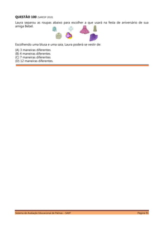 Sistema de Avaliação Educacional de Palmas – SAEP Página 91
QUESTÃO 100 (SARESP 2010)
Laura separou as roupas abaixo para escolher a que usará na festa de aniversário de sua
amiga Bebel.
Escolhendo uma blusa e uma saia, Laura poderá se vestir de:
(A) 3 maneiras diferentes
(B) 4 maneiras diferentes
(C) 7 maneiras diferentes
(D) 12 maneiras diferentes.
 