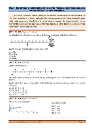 Sistema de Avaliação Educacional de Palmas – SAEP Página 94
D22 – Identificar a localização de números racionais representados na
forma decimal na reta numérica.
Os itens relativos a este descritor requerem do estudante a habilidade de
perceber, na reta numérica, a disposição dos números racionais e entender que,
nela, tais números obedecem a uma ordem lógica de organização. Nesse
momento, exploram-se apenas as formas decimais com décimos e centésimos,
com e sem zeros intercalados.
QUESTÃO 106 (Adaptada – Prova Brasil)
Na reta abaixo a seta representa o peso de Ricardo registrado na balança. Observe:
Qual o peso de Ricardo representado pela seta?
(A) 64,5g
(B) 64,5kg
(C) 64,1g
(D) 64,1kg
QUESTÃO 107 (SAEP 2012)
Observe a reta abaixo:
Nessa reta cada número foi dividido em 10 partes iguais. Cada letra representa um número
decimal.
Qual a alternativa que corresponde a todas as letras, na sequência em que aparecem na reta
numérica?
(A) 0,6; 1,1; 1,3; 1,9.
(B) 0,2; 0,6; 1,1; 1,3; 1,9.
(C) 1,3; 1,1; 1,9; 0,6; 0,2.
(D) 1,9; 1,3; 1,1; 0,6; 0,2.
QUESTÃO 108 (Adaptada - Prova Brasil)
Vamos medir o parafuso?
O parafuso mede
(A) 21 mm.
(B) 22 mm.
(C) 23 mm.
(D) 25 mm.
 