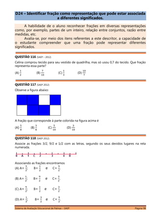 Sistema de Avaliação Educacional de Palmas – SAEP Página 98
D24 – Identificar fração como representação que pode estar associada
a diferentes significados.
A habilidade de o aluno reconhecer frações em diversas representações
como, por exemplo, partes de um inteiro, relação entre conjuntos, razão entre
medidas, etc.
Avalia-se, por meio dos itens referentes a este descritor, a capacidade de
o estudante compreender que uma fração pode representar diferentes
significados.
QUESTÃO 116 (SAEP – 2012)
Celina comprou tecido para seu vestido de quadrilha, mas só usou 0,7 do tecido. Que fração
representa essa parte?
(A) (B) (C) (D)
QUESTÃO 117 (SAEP 2012)
Observe a figura abaixo:
A fração que corresponde à parte colorida na figura acima é
(A) (B) (C) (D)
QUESTÃO 118 (SAEP 2012)
Associe as frações 3/2, 9/2 e 1/2 com as letras, segundo os seus devidos lugares na reta
numerada.
Associando as frações encontramos
(A) A= ; B= e C= .
(B) A= ; B= e C= .
(C) A= ; B= e C= .
(D) A= ; B= e C= .
 