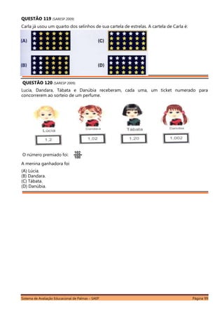 Sistema de Avaliação Educacional de Palmas – SAEP Página 99
QUESTÃO 119 (SARESP 2009)
Carla já usou um quarto dos selinhos de sua cartela de estrelas. A cartela de Carla é:
QUESTÃO 120 (SARESP 2009)
Lucia, Dandara, Tábata e Danúbia receberam, cada uma, um ticket numerado para
concorrerem ao sorteio de um perfume.
O número premiado foi:
A menina ganhadora foi
(A) Lúcia.
(B) Dandara.
(C) Tábata.
(D) Danúbia.
 
