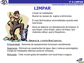 LIMPAR   3ª S LIMPAR Direção Estratégica de Operações de Melhoria Limpar as instalações. Buscar as causas da  sujeira e eliminá-las. É mais fácil localizar anormalidades quando está tudo limpo.  Deve-se elaborar um planejamento de limpeza: O que limpar, como limpar, quem irá limpar, que materiais utilizar, qual a frequência… A limpeza contribui para: Produtividade  : Sensores de equipamentos funcionam corretamente. Segurança  : Eliminam-se vazamentos de água, óleo ( evita-se escorregões), Corige-se instalações elétricas (evita-se choques). Motivação  : Todo mundo gosta de trabalhar num local limpo e seguro. 