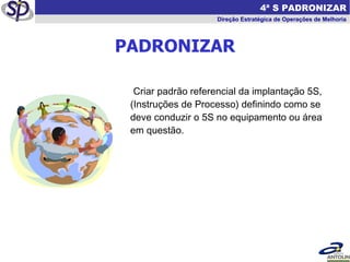 Criar padrão referencial da implantação 5S, (Instruções de Processo) definindo como se deve conduzir o 5S no equipamento ou área em questão. PADRONIZAR   4ª S PADRONIZAR Direção Estratégica de Operações de Melhoria 