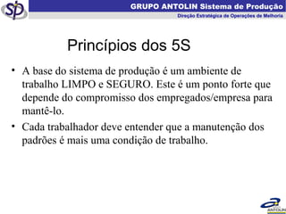   GRUPO ANTOLIN Sistema de Produção Direção Estratégica de Operações de Melhoria A base do sistema de produção é um ambiente de trabalho LIMPO e SEGURO. Este é um ponto forte que  depende do compromisso dos empregados/empresa para mantê-lo.  Cada trabalhador deve entender que a manutenção dos padrões é mais uma condição de trabalho. Princípios dos 5S 