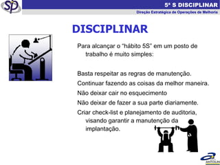 DISCIPLINAR Para alcançar o “hábito 5S” em um posto de trabalho é muito simples: Basta respeitar as regras de manutenção. Continuar fazendo as coisas da melhor maneira. Não deixar cair no esquecimento Não deixar de fazer a sua parte diariamente. Criar check-list e planejamento de auditoria, visando garantir a manutenção da implantação.   5ª S DISCIPLINAR Direção Estratégica de Operações de Melhoria 