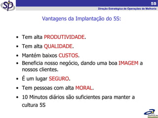   5S Direção Estratégica de Operações de Melhoria Vantagens da Implantação do 5S: Tem alta  PRODUTIVIDADE . Tem alta  QUALIDADE . Mantém baixos  CUSTOS . Beneficia nosso negócio, dando uma boa   IMAGEM  a nossos clientes. É um lugar  SEGURO . Tem pessoas com alta  MORAL . 10 Minutos diários são suficientes para manter a cultura 5S 