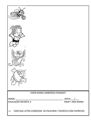 EMEB MARIA AMBRÓSIO POMMOT 
NOME: _______________________________________ DATA:___/___ 
EDUCAÇÃO INFANTIL II PROFª: ANA MARIA 
Þ COM QUE LETRA COMEÇAM AS PALAVRAS ? ESCREVA COM CAPRICHO. 
 