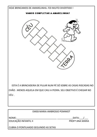 HOJE BRINCAMOS DE AMARELINHA. FOI MUITO DIVERTIDO ! 
ESTA É A BRINCADEIRA DE PULAR NUM PÉ SÓ SOBRE AS CASAS RISCADAS NO 
CHÃO . MENOS AQUELA EM QUE CAIU A PEDRA. SEU OBJETIVO É CHEGAR NO 
CÉU . 
EMEB MARIA AMBROSIO POMMOT 
NOME:_______________________________ ____________DATA:___/___ 
EDUCAÇÃO INFANTIL II PROFª ANA MARIA 
CUBRA O PONTILHADO SEGUINDO AS SETAS 
 