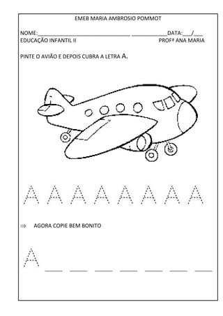 EMEB MARIA AMBROSIO POMMOT 
NOME:_______________________________ ____________DATA:___/___ 
EDUCAÇÃO INFANTIL II PROFª ANA MARIA 
PINTE O AVIÃO E DEPOIS CUBRA A LETRA A. 
Þ AGORA COPIE BEM BONITO 
_______ _______ _______ _______ _______ _______ _______ 
 