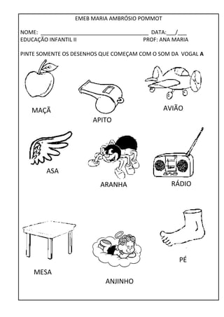 EMEB MARIA AMBRÓSIO POMMOT 
NOME: ____________________________________ DATA:___/___ 
EDUCAÇÃO INFANTIL II PROF: ANA MARIA 
PINTE SOMENTE OS DESENHOS QUE COMEÇAM COM O SOM DA VOGAL A 
MAÇÃ AVIÃO 
MESA 
APITO 
ANJINHO 
ASA 
ARANHA RÁDIO 
PÉ 
 