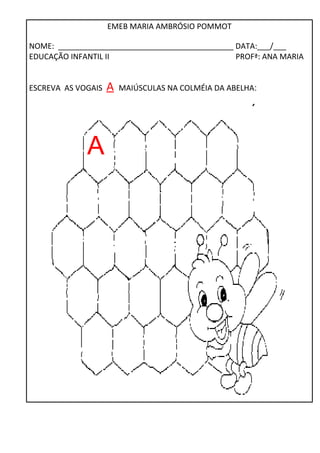 EMEB MARIA AMBRÓSIO POMMOT 
NOME: _________________________________________ DATA:___/___ 
EDUCAÇÃO INFANTIL II PROFª: ANA MARIA 
ESCREVA AS VOGAIS A MAIÚSCULAS NA COLMÉIA DA ABELHA: 
A 
 