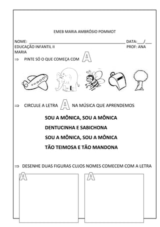 EMEB MARIA AMBRÓSIO POMMOT 
NOME: _____________________________________________ DATA:___/___ 
EDUCAÇÃO INFANTIL II PROF: ANA 
MARIA 
Þ PINTE SÓ O QUE COMEÇA COM 
Þ CIRCULE A LETRA NA MÚSICA QUE APRENDEMOS 
SOU A MÔNICA, SOU A MÔNICA 
DENTUCINHA E SABICHONA 
SOU A MÔNICA, SOU A MÔNICA 
TÃO TEIMOSA E TÃO MANDONA 
Þ DESENHE DUAS FIGURAS CUJOS NOMES COMECEM COM A LETRA 
 