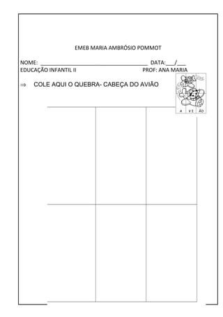 EMEB MARIA AMBRÓSIO POMMOT 
NOME: ____________________________________ DATA:___/___ 
EDUCAÇÃO INFANTIL II PROF: ANA MARIA 
Þ COLE AQUI O QUEBRA- CABEÇA DO AVIÃO 
 