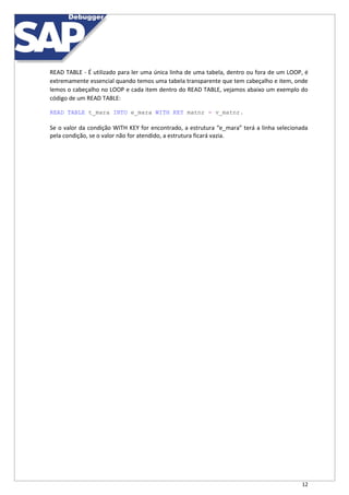 12
READ TABLE - É utilizado para ler uma única linha de uma tabela, dentro ou fora de um LOOP, é
extremamente essencial quando temos uma tabela transparente que tem cabeçalho e item, onde
lemos o cabeçalho no LOOP e cada item dentro do READ TABLE, vejamos abaixo um exemplo do
código de um READ TABLE:
READ TABLE t_mara INTO e_mara WITH KEY matnr = v_matnr.
Se o valor da condição WITH KEY for encontrado, a estrutura “e_mara” terá a linha selecionada
pela condição, se o valor não for atendido, a estrutura ficará vazia.
 