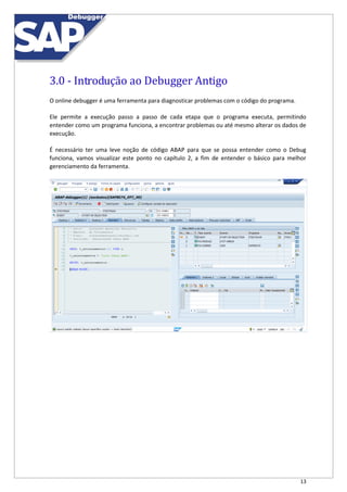 13
3.0 - Introdução ao Debugger Antigo
O online debugger é uma ferramenta para diagnosticar problemas com o código do programa.
Ele permite a execução passo a passo de cada etapa que o programa executa, permitindo
entender como um programa funciona, a encontrar problemas ou até mesmo alterar os dados de
execução.
É necessário ter uma leve noção de código ABAP para que se possa entender como o Debug
funciona, vamos visualizar este ponto no capítulo 2, a fim de entender o básico para melhor
gerenciamento da ferramenta.
 