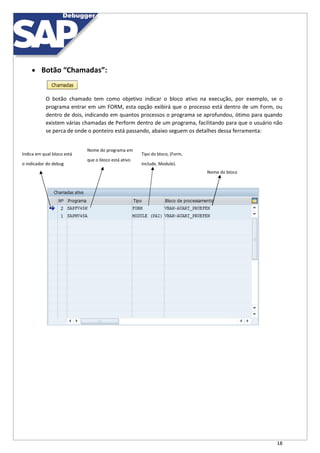 18
 Botão “Chamadas”:
O botão chamado tem como objetivo indicar o bloco ativo na execução, por exemplo, se o
programa entrar em um FORM, esta opção exibirá que o processo está dentro de um Form, ou
dentro de dois, indicando em quantos processos o programa se aprofundou, ótimo para quando
existem várias chamadas de Perform dentro de um programa, facilitando para que o usuário não
se perca de onde o ponteiro está passando, abaixo seguem os detalhes dessa ferramenta:
Indica em qual bloco está
Nome do programa em
Tipo do bloco, (Form,
que o bloco está ativo
o indicador do debug Include, Module).
Nome do bloco
 