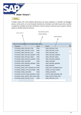19
 Botão “Síntese”:
O botão síntese tem como objetivo demonstrar por quais programas o indicador do debugger
passou, sendo assim, em uma transação standard, por exemplo, você saberá quais são os pontos
e programas utilizados até então, facilitando a volta em passos anteriores para recuperar valores,
abaixo os detalhes desta ferramenta:
Tipo do bloco, (Form,
Nome do programa
Include, Module).
Nome do bloco
 