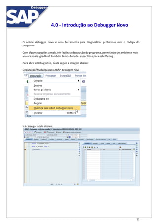 22
4.0 - Introdução ao Debugger Novo
O online debugger novo é uma ferramenta para diagnosticar problemas com o código do
programa.
Com algumas opções a mais, ele facilita a depuração do programa, permitindo um ambiente mais
visual e mais agradável, também temos funções específicas para este Debug.
Para abrir o Debug novo, basta seguir a imagem abaixo:
Depuração/Mudança para ABAP debugger novo
Irá carregar a tela abaixo:
 