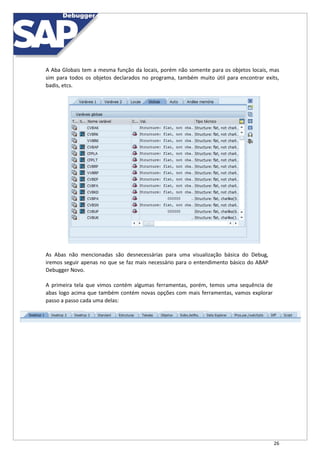 26
A Aba Globais tem a mesma função da locais, porém não somente para os objetos locais, mas
sim para todos os objetos declarados no programa, também muito útil para encontrar exits,
badis, etcs.
As Abas não mencionadas são desnecessárias para uma visualização básica do Debug,
iremos seguir apenas no que se faz mais necessário para o entendimento básico do ABAP
Debugger Novo.
A primeira tela que vimos contém algumas ferramentas, porém, temos uma sequência de
abas logo acima que também contém novas opções com mais ferramentas, vamos explorar
passo a passo cada uma delas:
 