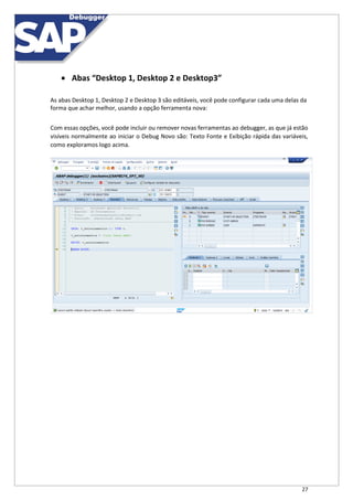 27
 Abas “Desktop 1, Desktop 2 e Desktop3”
As abas Desktop 1, Desktop 2 e Desktop 3 são editáveis, você pode configurar cada uma delas da
forma que achar melhor, usando a opção ferramenta nova:
Com essas opções, você pode incluir ou remover novas ferramentas ao debugger, as que já estão
visíveis normalmente ao iniciar o Debug Novo são: Texto Fonte e Exibição rápida das variáveis,
como exploramos logo acima.
 
