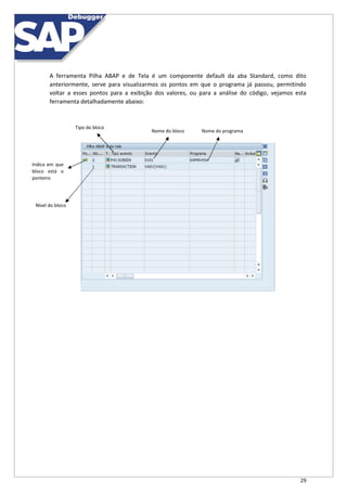 29
A ferramenta Pilha ABAP e de Tela é um componente default da aba Standard, como dito
anteriormente, serve para visualizarmos os pontos em que o programa já passou, permitindo
voltar a esses pontos para a exibição dos valores, ou para a análise do código, vejamos esta
ferramenta detalhadamente abaixo:
Tipo do bloco
Nome do bloco Nome do programa
Indica em que
bloco está o
ponteiro
Nível do bloco
 