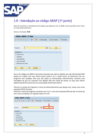 3
1.0 - Introdução ao código ABAP (1ª parte)
Antes de iniciarmos o entendimento de objetos que podemos criar no ABAP, vamos aprender como iniciar
um novo desenvolvimento.
Acesse a transação: SE38
Para criar códigos em ABAP é necessário entender que antes os objetos que não são Standard SAP
devem ser criados com suas letras iniciais sendo Z ou Y, sendo assim, ao tentarmos criar um
programa com qualquer letra que não sejam as mencionadas anteriormente, veremos uma
mensagem de que só é possível criar objetos SAP com chave de acesso, ou seja, para alterar
objetos Stardard é preciso de uma autorização da SAP para fazê-lo.
Informe no campo do Programa o nome do desenvolvimento que deseja criar, vamos usar como
exemplo ZTESTE (Iniciais):
(Informe o nome do programa iniciando com Z ou Y, usei como exemplo AAP que são as iniciais do
meu nome completo), em seguida clique em criar:
 