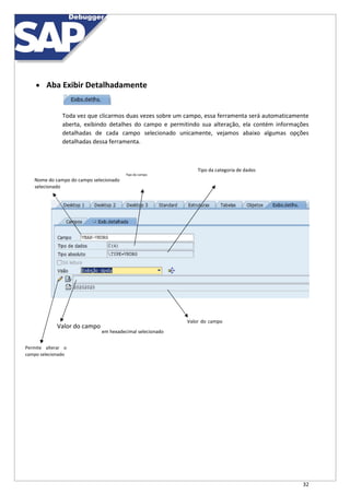 32
 Aba Exibir Detalhadamente
Toda vez que clicarmos duas vezes sobre um campo, essa ferramenta será automaticamente
aberta, exibindo detalhes do campo e permitindo sua alteração, ela contém informações
detalhadas de cada campo selecionado unicamente, vejamos abaixo algumas opções
detalhadas dessa ferramenta.
Tipo da categoria de dados
Tipo do campo
Nome do campo do campo selecionado
selecionado
Valor do campo
Valor do campo
em hexadecimal selecionado
Permite alterar o
campo selecionado
 