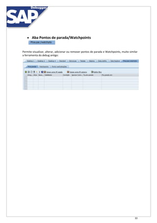 33
 Aba Pontos de parada/Watchpoints
Permite visualizar, alterar, adicionar ou remover pontos de parada e Watchpoints, muito similar
a ferramenta do debug antigo:
 