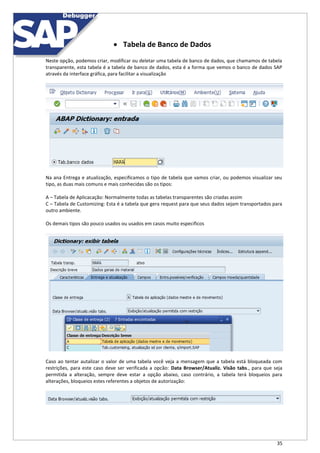 35
 Tabela de Banco de Dados
Neste opção, podemos criar, modificar ou deletar uma tabela de banco de dados, que chamamos de tabela
transparente, esta tabela é a tabela de banco de dados, esta é a forma que vemos o banco de dados SAP
através da interface gráfica, para facilitar a visualização
Na ana Entrega e atualização, especificamos o tipo de tabela que vamos criar, ou podemos visualizar seu
tipo, as duas mais comuns e mais conhecidas são os tipos:
A – Tabela de Aplicacação: Normalmente todas as tabelas transparentes são criadas assim
C – Tabela de Customizing: Esta é a tabela que gera request para que seus dados sejam transportados para
outro ambiente.
Os demais tipos são pouco usados ou usados em casos muito especificos
Caso ao tentar autalizar o valor de uma tabela você veja a mensagem que a tabela está bloqueada com
restrições, para este caso deve ser verificada a opcão: Data Browser/Atualiz. Visão tabs., para que seja
permitida a alteração, sempre deve estar a opção abaixo, caso contrário, a tabela terá bloqueios para
alterações, bloqueios estes referentes a objetos de autorização:
 