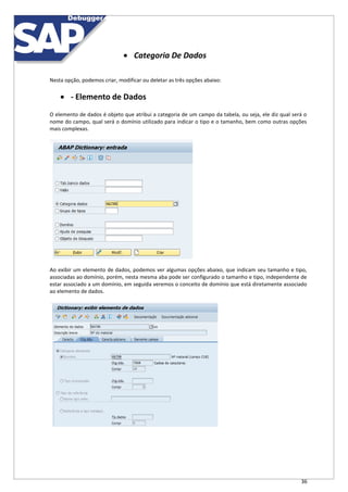 36
 Categoria De Dados
Nesta opção, podemos criar, modificar ou deletar as três opções abaixo:
 - Elemento de Dados
O elemento de dados é objeto que atribui a categoria de um campo da tabela, ou seja, ele diz qual será o
nome do campo, qual será o domínio utilizado para indicar o tipo e o tamanho, bem como outras opções
mais complexas.
Ao exibir um elemento de dados, podemos ver algumas opções abaixo, que indicam seu tamanho e tipo,
associadas ao domínio, porém, nesta mesma aba pode ser configurado o tamanho e tipo, independente de
estar associado a um domínio, em seguida veremos o conceito de domínio que está diretamente associado
ao elemento de dados.
 