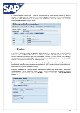 37
O Elemento de dados também tem a função de atribuir o nome ao campo, quando criamos um relatório
ALV, este mesmo pode chamar diretamente o nome do campo que foi definido no elemento de dados, você
ainda pode definir 3 tamanhos de visualização para condensar o nome do campo, caso o usuário
redimensione a coluna que tem este campo.
 - Domínio
O domínio é o objeto que grava as configurações características de um campo, ou seja, seu tamanho e tipo,
da mesma forma que falamos das variáveis no começo da apostila, cada variável possui um tipo e um
tamanho que podem ser definidos pelo programador ABAP, o domínio é o objeto físico de banco de dados
que guarda a mesma informação, só que estes mesmos podem ser usados apenas dentro de elemento de
dados, que por sua vez são associados aos campos de tabela.
É importante saber que normalmente os Elementos de Dados, Domínios e Campos de Tabela tem os
mesmos nome, estamos usando o exemplo do campo MATNR, pois o mesmo se encaixa nesta configuração,
existem algumas exceções, mas são bem poucas:
Quando se fala em EXIT de Conversão, aquelas que conseguem pegar o valor de um campo e atribuir uma
máscara para que o campo seja exibido de outra forma, é no domínio também que configuramos isso, veja
abaixo na imagem o campo onde está o valor MATN1 que indica que existe ativa a EXIT DE CONVERSÃO
(Imagem 2)
 